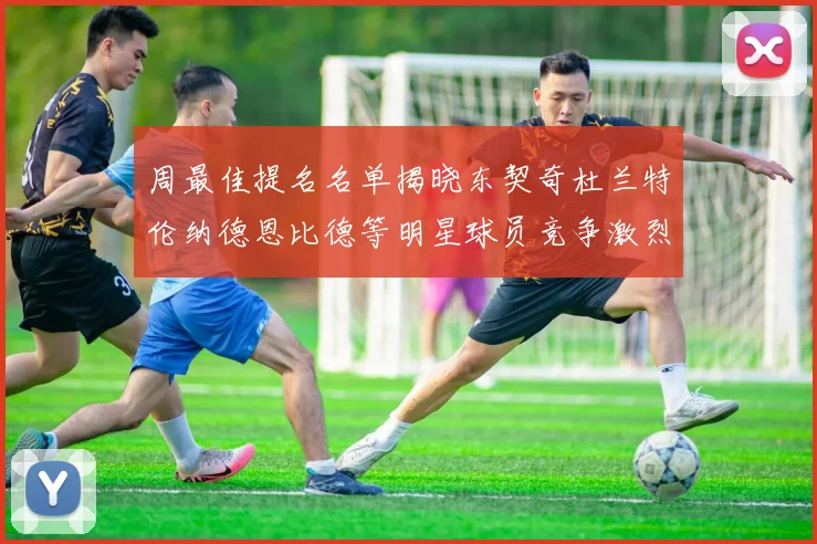 周最佳提名名单揭晓东契奇杜兰特伦纳德恩比德等明星球员竞争激烈