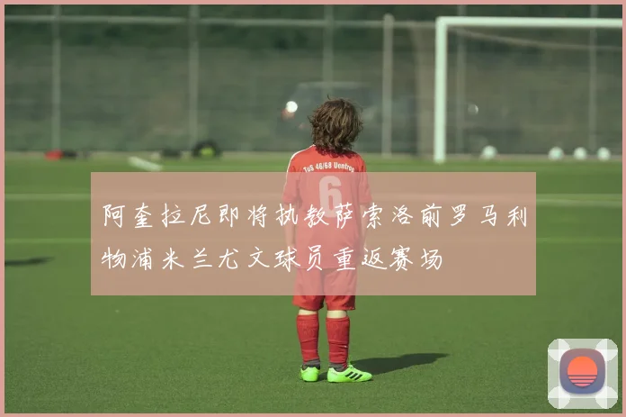 阿奎拉尼即将执教萨索洛前罗马利物浦米兰尤文球员重返赛场