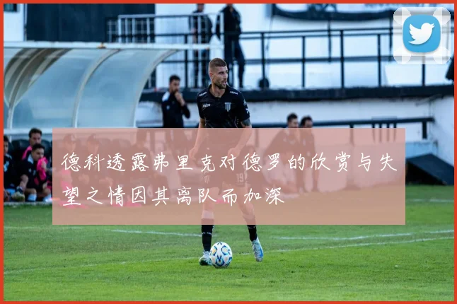 德科透露弗里克对德罗的欣赏与失望之情因其离队而加深