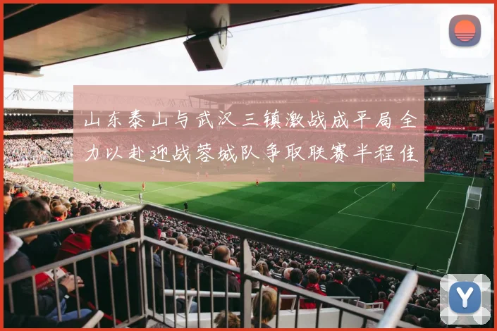山东泰山与武汉三镇激战成平局全力以赴迎战蓉城队争取联赛半程佳绩