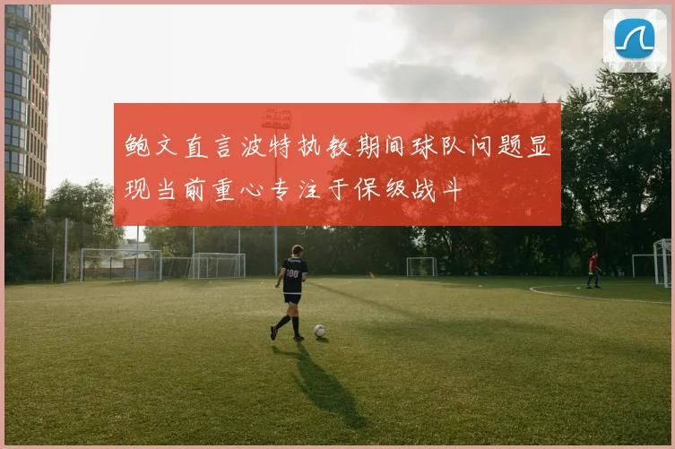 鲍文直言波特执教期间球队问题显现当前重心专注于保级战斗