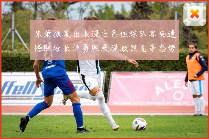 朱荣振复出表现出色但球队客场遗憾败给长沙勇胜展现激烈竞争态势