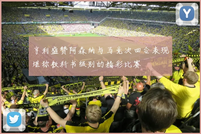 亨利盛赞阿森纳与马竞次回合表现堪称教科书级别的精彩比赛
