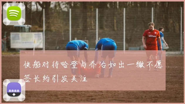 快船对待哈登与乔治如出一辙不愿签长约引发关注