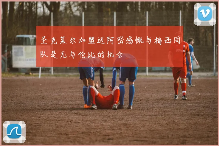 圣克莱尔加盟迈阿密感慨与梅西同队是无与伦比的机会