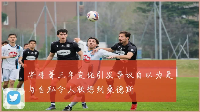 字母哥三年变化引发争议自以为是与自私令人联想到桑德斯