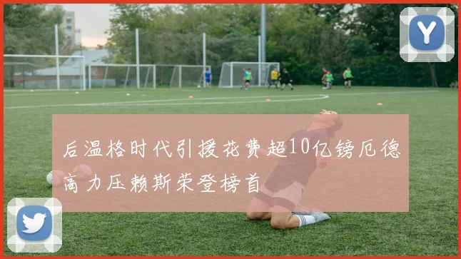 后温格时代引援花费超10亿镑厄德高力压赖斯荣登榜首