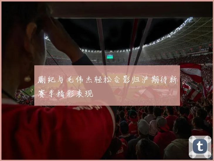 蒯纪与毛伟杰轻松合影归沪期待新赛季精彩表现