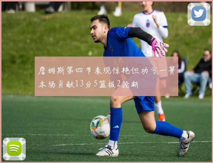 詹姆斯第四节表现惊艳但功亏一篑本场贡献13分5篮板2抢断