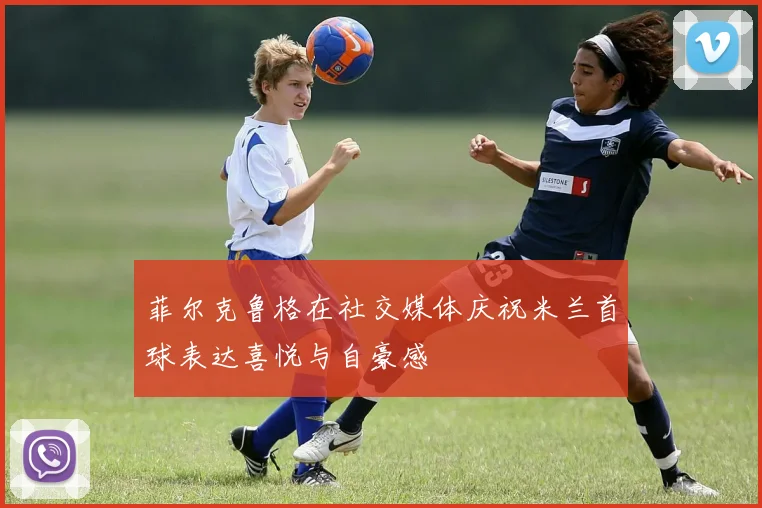菲尔克鲁格在社交媒体庆祝米兰首球表达喜悦与自豪感