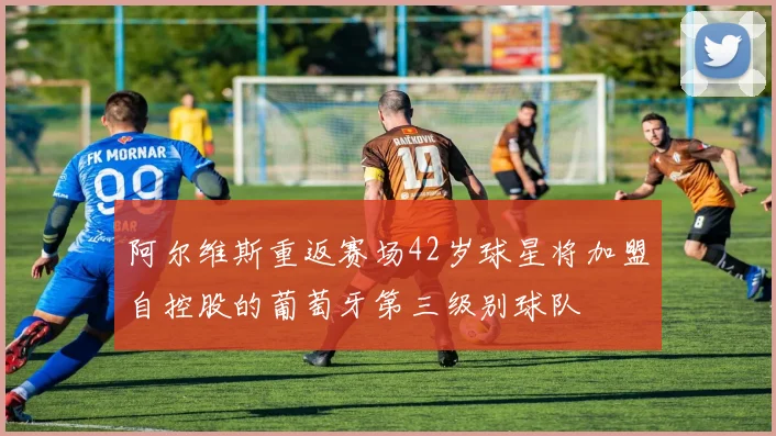 阿尔维斯重返赛场42岁球星将加盟自控股的葡萄牙第三级别球队