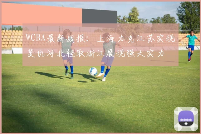 WCBA最新战报：上海力克江苏实现复仇河北轻取浙江展现强大实力