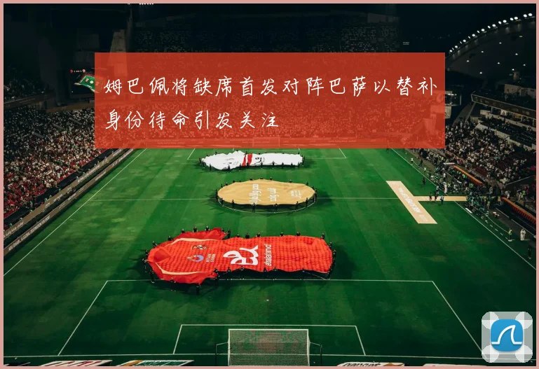 姆巴佩将缺席首发对阵巴萨以替补身份待命引发关注
