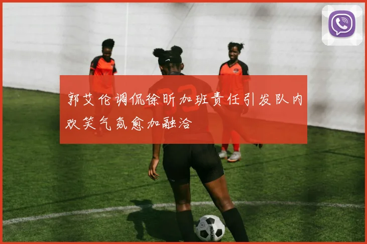 郭艾伦调侃徐昕加班责任引发队内欢笑气氛愈加融洽