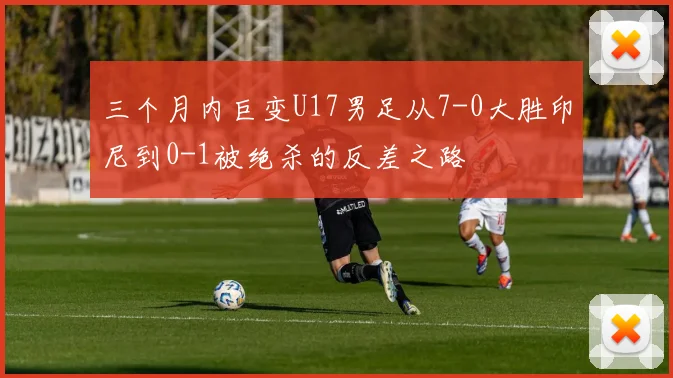 三个月内巨变U17男足从7-0大胜印尼到0-1被绝杀的反差之路