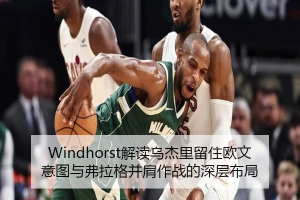 Windhorst解读乌杰里留住欧文意图与弗拉格并肩作战的深层布局（KAIYUNSPORTS）