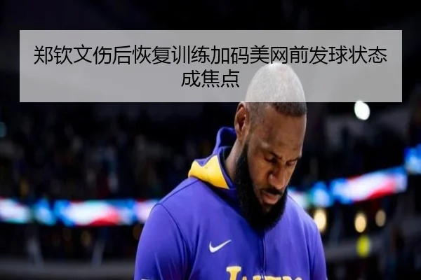 郑钦文伤后恢复训练加码美网前发球状态成焦点 - KAIYUNSPORTS